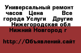 Универсальный ремонт часов › Цена ­ 100 - Все города Услуги » Другие   . Нижегородская обл.,Нижний Новгород г.